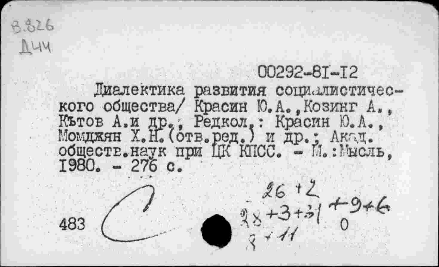 ﻿
00292-81-12
Диалектика развития социалистического общества/ Красин Ю.А.,Козин? А», Кьтоб А.и др., Редкол.: Красин Ю.А., Момджян Х.Н. (отв.ред.) и др.: Акад, обществ.наук при ЦК КПСС. - Н.:Мысль, 1980. - 276 с.